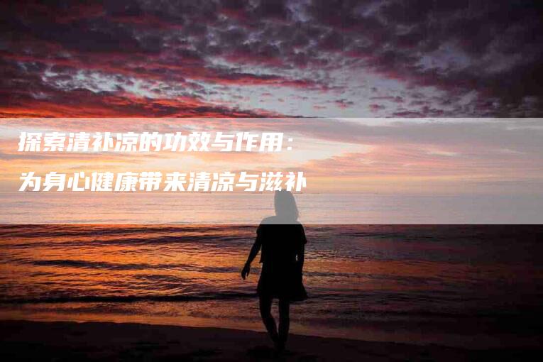 探索清补凉的功效与作用：为身心健康带来清凉与滋补