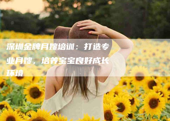 深圳金牌月嫂培训：打造专业月嫂，培养宝宝良好成长环境-速上门月嫂网