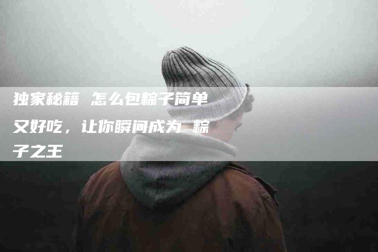 独家秘籍 怎么包粽子简单又好吃，让你瞬间成为 粽子之王-住家保姆月嫂服务_家政保洁钟点工家政服务_速上门月嫂网首页