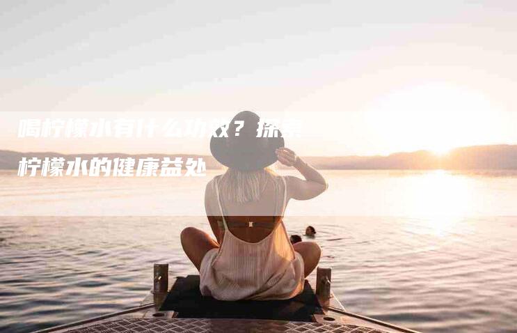 喝柠檬水有什么功效？探索柠檬水的健康益处-速上门月嫂网