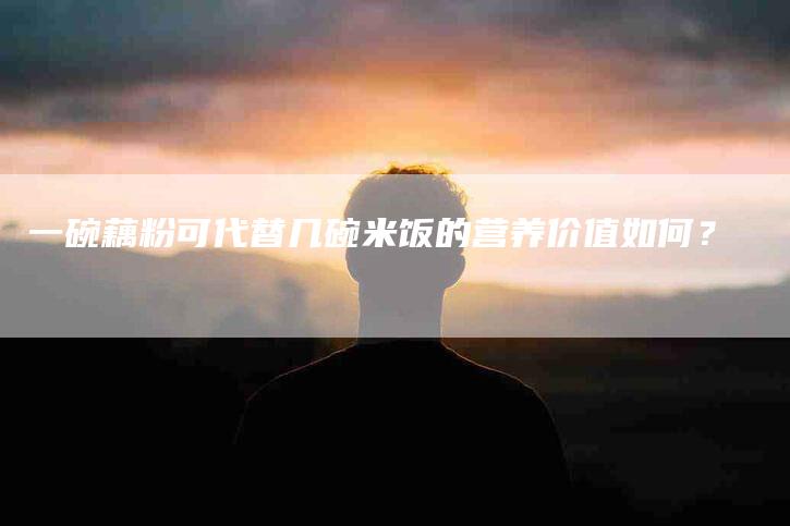 一碗藕粉可代替几碗米饭的营养价值如何？-住家保姆月嫂服务_家政保洁钟点工家政服务_速上门月嫂网首页