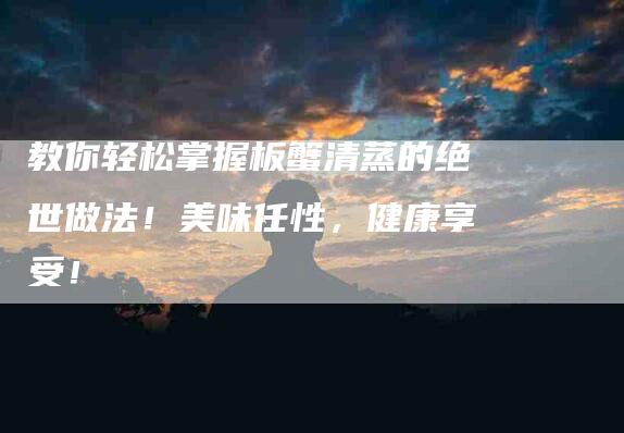 教你轻松掌握板蟹清蒸的绝世做法！美味任性，健康享受！-住家保姆月嫂服务_家政保洁钟点工家政服务_速上门月嫂网首页