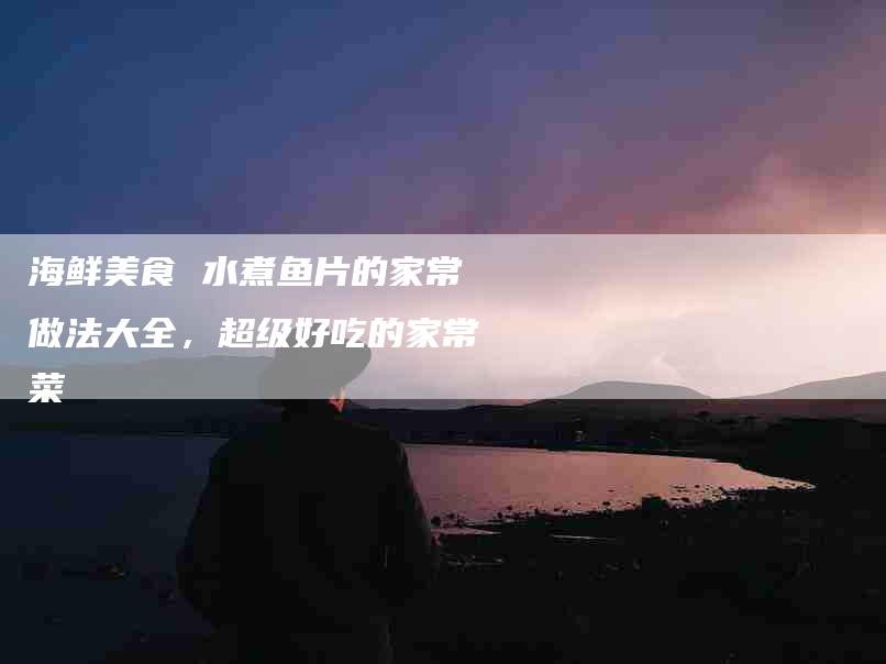 海鲜美食 水煮鱼片的家常做法大全，超级好吃的家常菜-住家保姆月嫂服务_家政保洁钟点工家政服务_速上门月嫂网首页