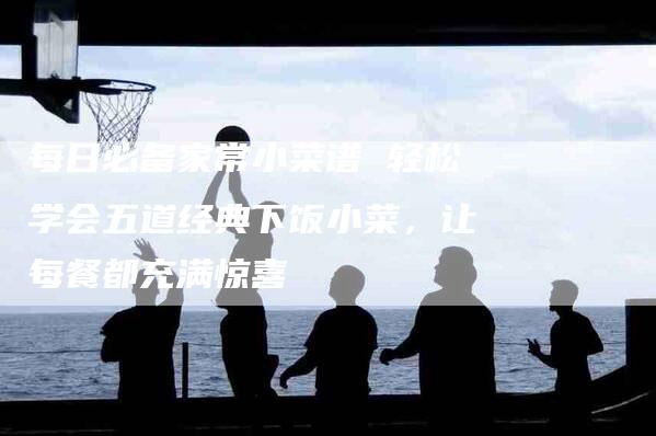每日必备家常小菜谱 轻松学会五道经典下饭小菜，让每餐都充满惊喜