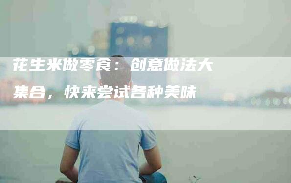 花生米做零食：创意做法大集合，快来尝试各种美味-住家保姆月嫂服务_家政保洁钟点工家政服务_速上门月嫂网首页