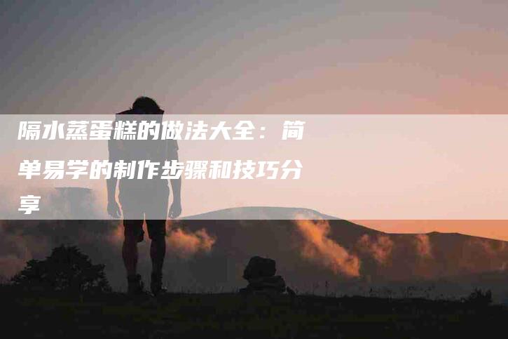 隔水蒸蛋糕的做法大全：简单易学的制作步骤和技巧分享-住家保姆月嫂服务_家政保洁钟点工家政服务_速上门月嫂网首页