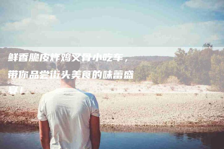 鲜香脆皮炸鸡叉骨小吃车，带你品尝街头美食的味蕾盛宴！-住家保姆月嫂服务_家政保洁钟点工家政服务_速上门月嫂网首页