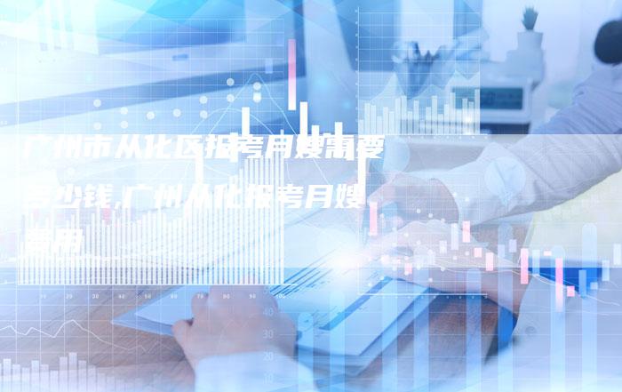 广州市从化区报考月嫂需要多少钱,广州从化报考月嫂费用