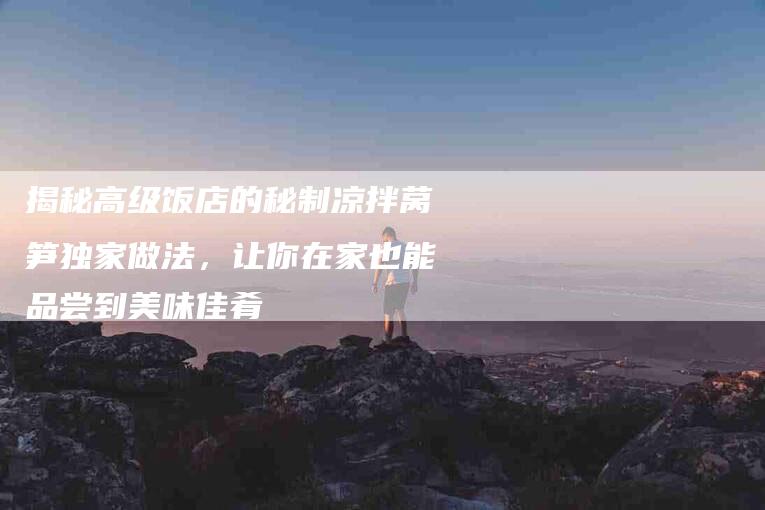 揭秘高级饭店的秘制凉拌莴笋独家做法，让你在家也能品尝到美味佳肴