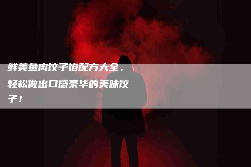 鲜美鱼肉饺子馅配方大全，轻松做出口感豪华的美味饺子！-住家保姆月嫂服务_家政保洁钟点工家政服务_速上门月嫂网首页
