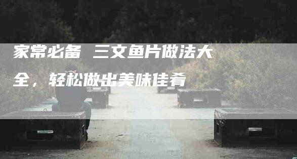 家常必备 三文鱼片做法大全，轻松做出美味佳肴