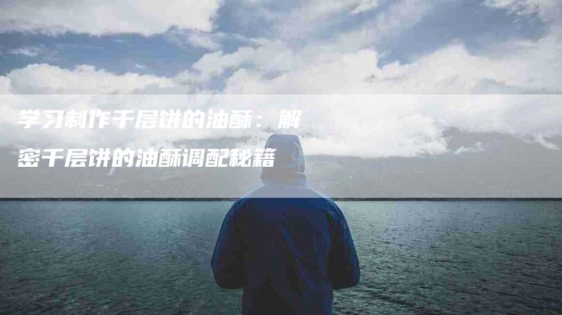 学习制作千层饼的油酥：解密千层饼的油酥调配秘籍-住家保姆月嫂服务_家政保洁钟点工家政服务_速上门月嫂网首页