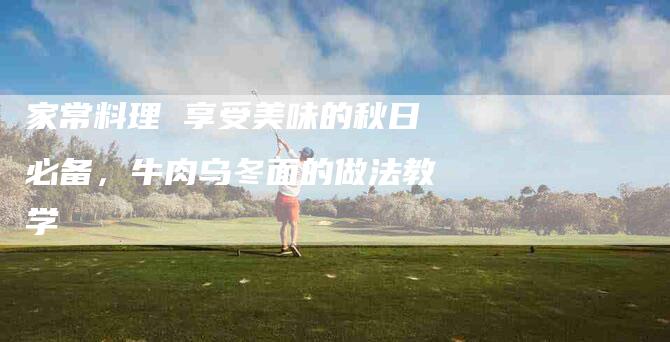 家常料理 享受美味的秋日必备，牛肉乌冬面的做法教学