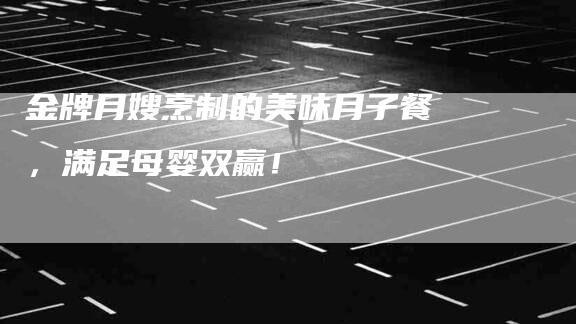 金牌月嫂烹制的美味月子餐，满足母婴双赢！