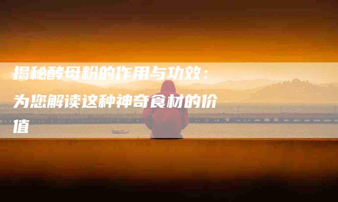 揭秘酵母粉的作用与功效：为您解读这种神奇食材的价值-住家保姆月嫂服务_家政保洁钟点工家政服务_速上门月嫂网首页