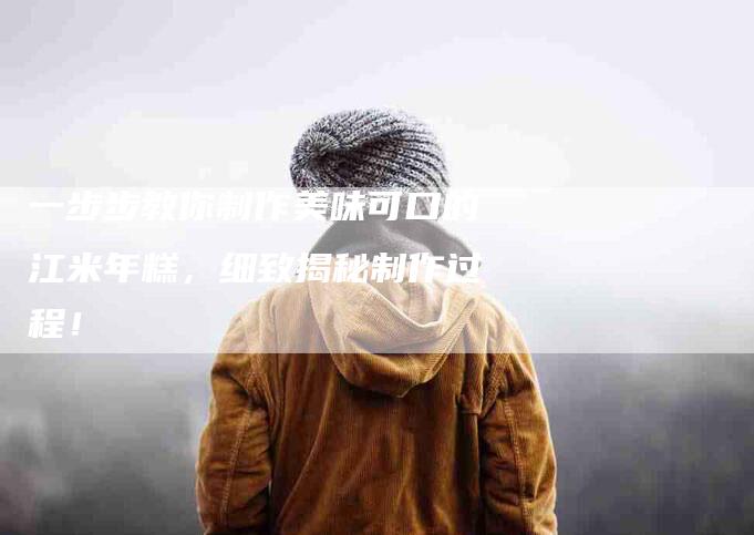 一步步教你制作美味可口的江米年糕，细致揭秘制作过程！-住家保姆月嫂服务_家政保洁钟点工家政服务_速上门月嫂网首页