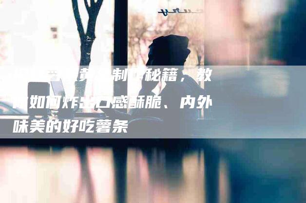 揭秘薯条黄金制作秘籍，教你如何炸出口感酥脆、内外味美的好吃薯条-住家保姆月嫂服务_家政保洁钟点工家政服务_速上门月嫂网首页