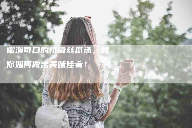 嫩滑可口的排骨丝瓜汤，教你如何做出美味佳肴！-住家保姆月嫂服务_家政保洁钟点工家政服务_速上门月嫂网首页