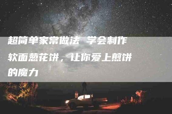 超简单家常做法 学会制作软面葱花饼，让你爱上煎饼的魔力