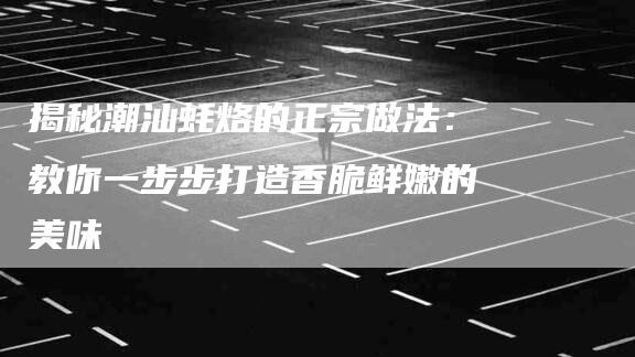 揭秘潮汕蚝烙的正宗做法：教你一步步打造香脆鲜嫩的美味
