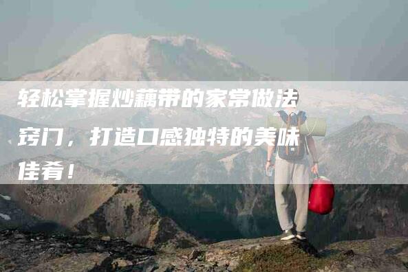轻松掌握炒藕带的家常做法窍门，打造口感独特的美味佳肴！-住家保姆月嫂服务_家政保洁钟点工家政服务_速上门月嫂网首页