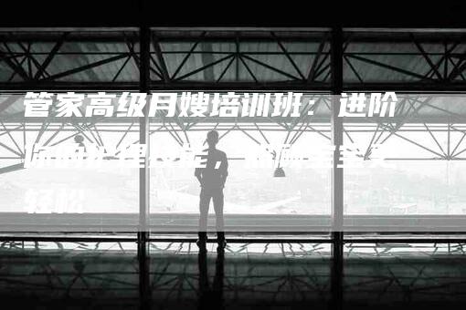管家高级月嫂培训班：进阶你的护理技能，照顾宝宝更轻松