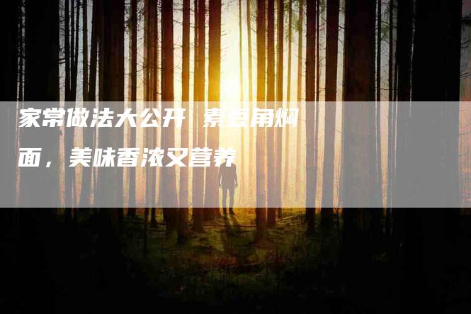 家常做法大公开 素豆角焖面，美味香浓又营养-住家保姆月嫂服务_家政保洁钟点工家政服务_速上门月嫂网首页