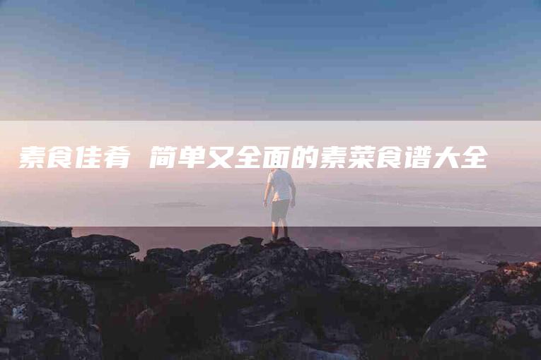素食佳肴 简单又全面的素菜食谱大全-住家保姆月嫂服务_家政保洁钟点工家政服务_速上门月嫂网首页