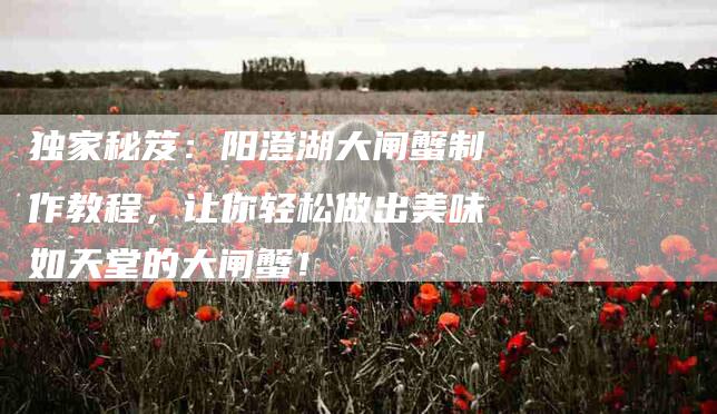 独家秘笈:阳澄湖大闸蟹制作教程,让你轻松做出美味如天堂的大闸蟹!-住家保姆月嫂服务_家政保洁钟点工家政服务_速上门月嫂网首页