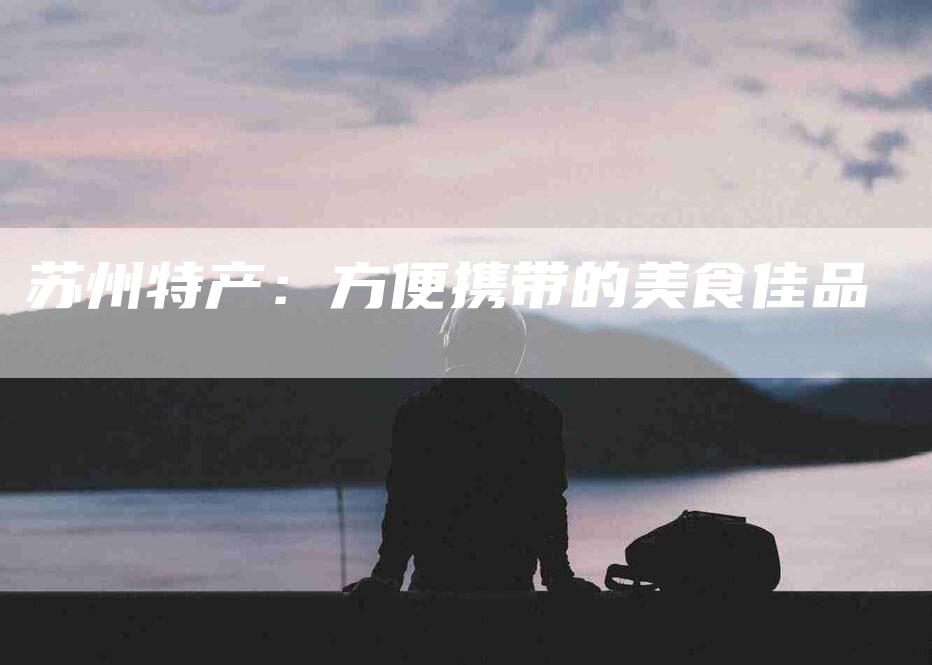 苏州特产：方便携带的美食佳品-住家保姆月嫂服务_家政保洁钟点工家政服务_速上门月嫂网首页
