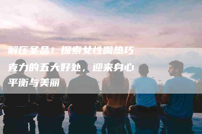 解压圣品！探索女性喝热巧克力的五大好处，迎来身心平衡与美丽