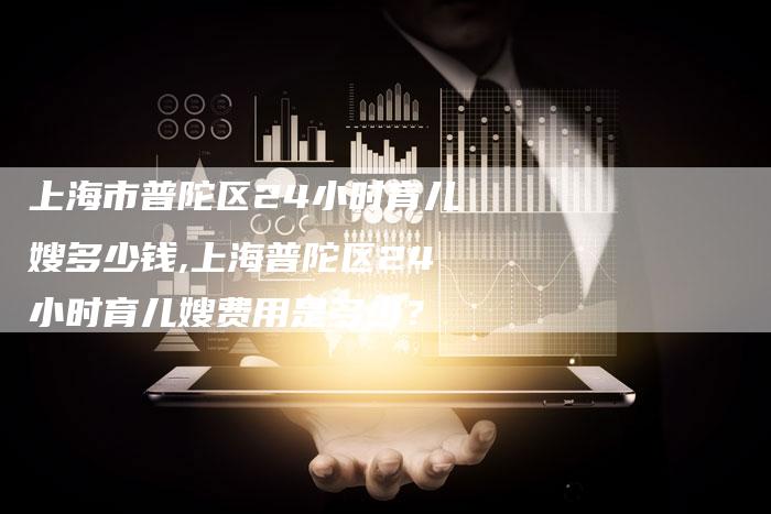 上海市普陀区24小时育儿嫂多少钱,上海普陀区24小时育儿嫂费用是多少？-住家保姆月嫂服务_家政保洁钟点工家政服务_速上门月嫂网首页