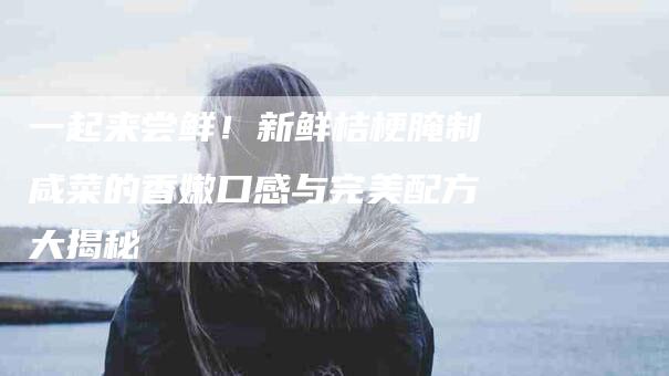 一起来尝鲜！新鲜桔梗腌制咸菜的香嫩口感与完美配方大揭秘