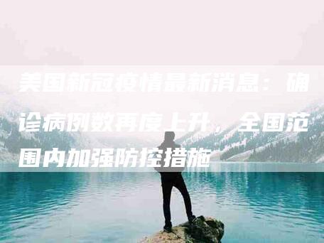 美国新冠疫情最新消息：确诊病例数再度上升，全国范围内加强防控措施-住家保姆月嫂服务_家政保洁钟点工家政服务_速上门月嫂网首页