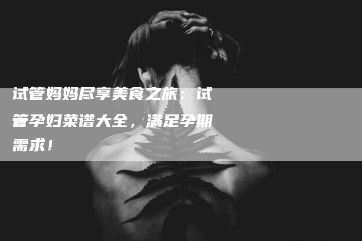 试管妈妈尽享美食之旅：试管孕妇菜谱大全，满足孕期需求！-住家保姆月嫂服务_家政保洁钟点工家政服务_速上门月嫂网首页