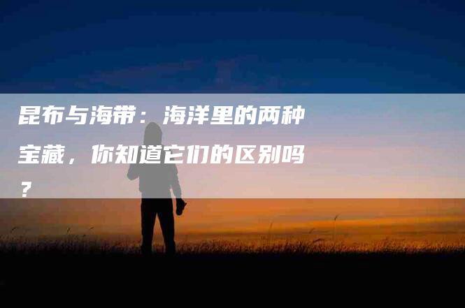 昆布与海带：海洋里的两种宝藏，你知道它们的区别吗？
