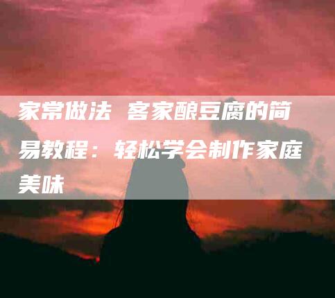 家常做法 客家酿豆腐的简易教程：轻松学会制作家庭美味-住家保姆月嫂服务_家政保洁钟点工家政服务_速上门月嫂网首页