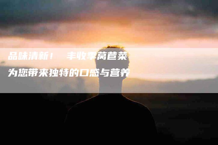 品味清新！ 丰收季莴苣菜为您带来独特的口感与营养-住家保姆月嫂服务_家政保洁钟点工家政服务_速上门月嫂网首页