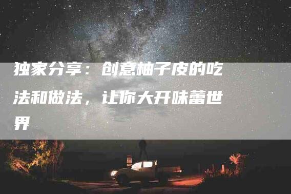 独家分享：创意柚子皮的吃法和做法，让你大开味蕾世界-住家保姆月嫂服务_家政保洁钟点工家政服务_速上门月嫂网首页