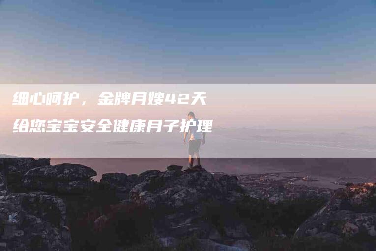 细心呵护，金牌月嫂42天给您宝宝安全健康月子护理