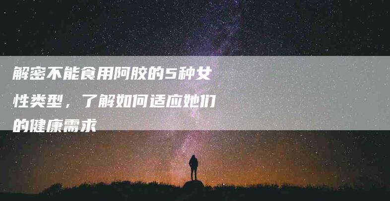 解密不能食用阿胶的5种女性类型，了解如何适应她们的健康需求