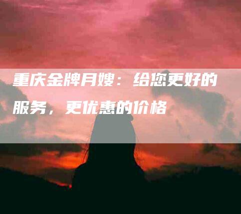 重庆金牌月嫂：给您更好的服务，更优惠的价格