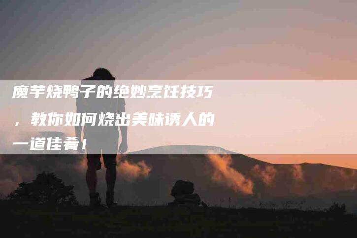 魔芋烧鸭子的绝妙烹饪技巧，教你如何烧出美味诱人的一道佳肴！-住家保姆月嫂服务_家政保洁钟点工家政服务_速上门月嫂网首页