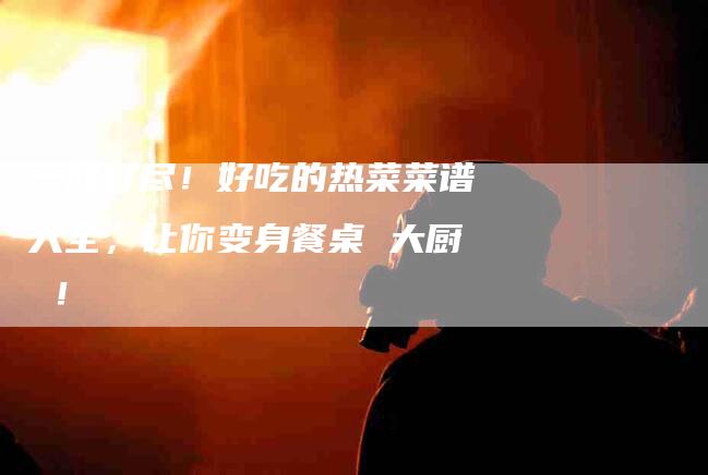 一网打尽！好吃的热菜菜谱大全，让你变身餐桌 大厨 ！