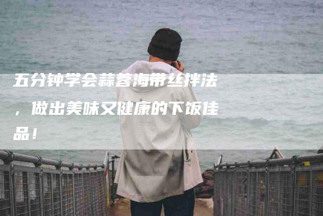 五分钟学会蒜蓉海带丝拌法，做出美味又健康的下饭佳品！-住家保姆月嫂服务_家政保洁钟点工家政服务_速上门月嫂网首页