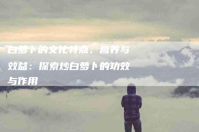 白萝卜的文化特点、营养与效益：探索炒白萝卜的功效与作用