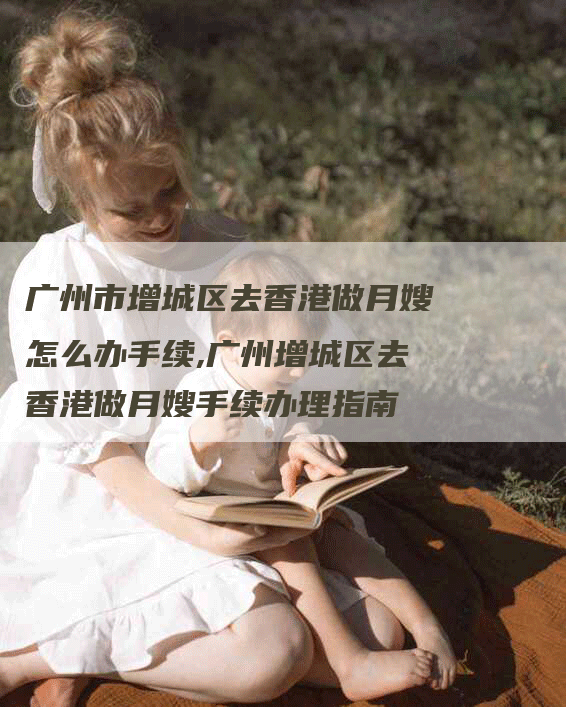 广州市增城区去香港做月嫂怎么办手续,广州增城区去香港做月嫂手续办理指南-住家保姆月嫂服务_家政保洁钟点工家政服务_速上门月嫂网首页