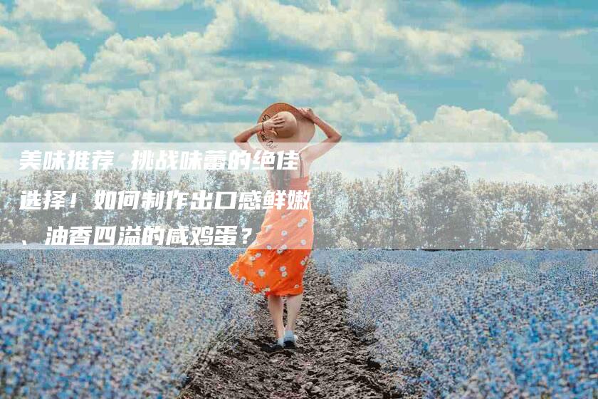 美味推荐 挑战味蕾的绝佳选择！如何制作出口感鲜嫩、油香四溢的咸鸡蛋？