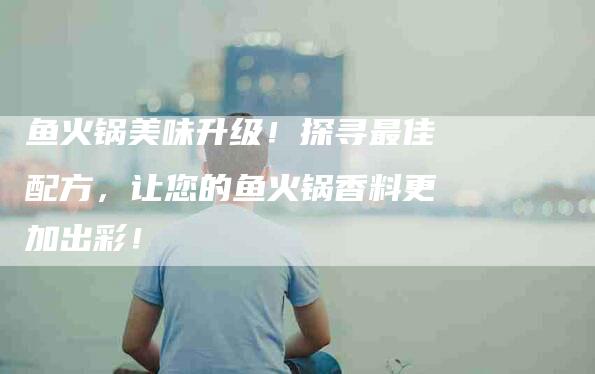 鱼火锅美味升级！探寻最佳配方，让您的鱼火锅香料更加出彩！-住家保姆月嫂服务_家政保洁钟点工家政服务_速上门月嫂网首页