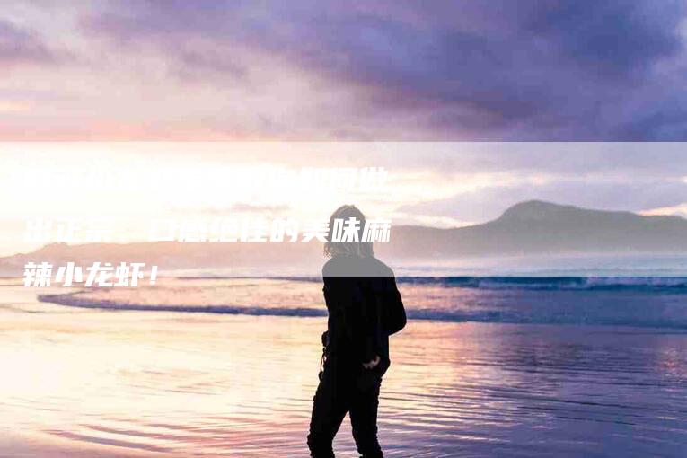 麻辣小龙虾专家教你如何做出正宗、口感绝佳的美味麻辣小龙虾！-住家保姆月嫂服务_家政保洁钟点工家政服务_速上门月嫂网首页